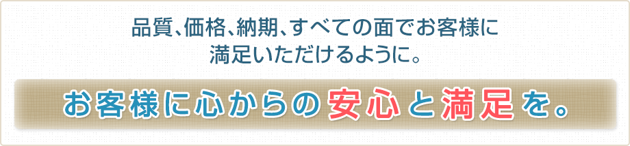 品質、価格、納期、すべての面でお客様に満足いただけるように。お客様に心からの安心と満足を。