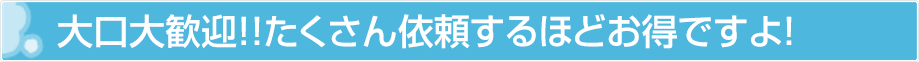 大口大歓迎！！たくさん依頼するほどお得ですよ！