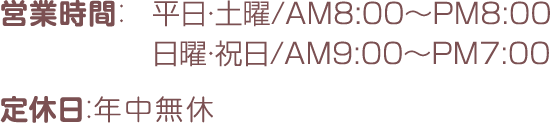 営業時間：平日・土曜/AM8:00～PM8:00 日曜・祝日/AM9:00～PM7:00 定休日：年中無休