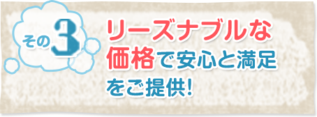 その3リーズナブルな価格で安心と満足をご提供！