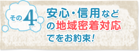 その4安心・信用などの地域密着対応をお約束！