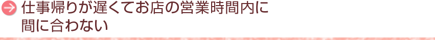 仕事帰りが遅くてお店の営業時間内に間に合わない