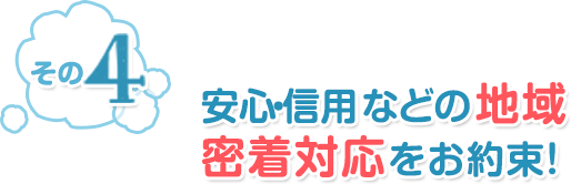 その4 安心・信用などの地域密着対応をお約束！
