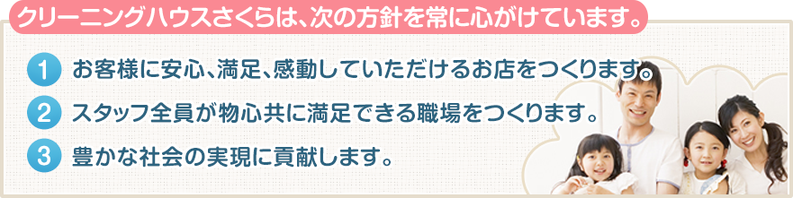 クリーニングハウスさくらは、次の方針を常に心がけています。 １、お客様に安心、満足、感動していただけるお店をつくります。２、スタッフ全員が物心共に満足できる職場をつくります。３、豊かな社会の実現に貢献します。